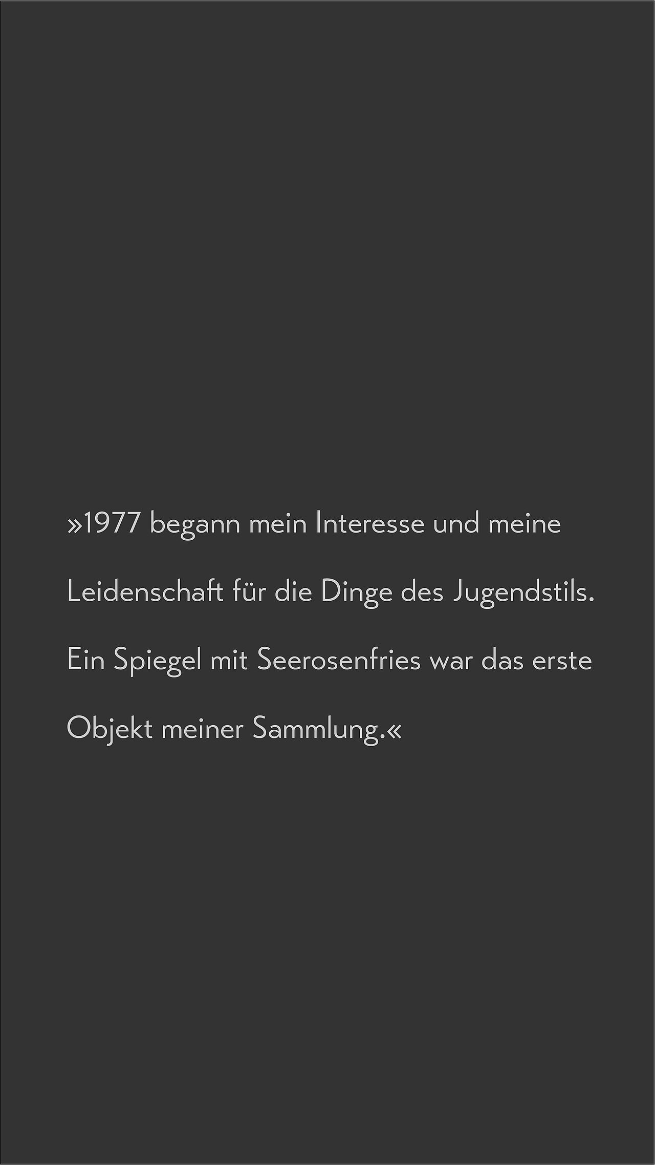 Zitat zur Sammeln von Jugendstil-Objekten Text auf dunklem Hintergrund: 1977 begann mein Interesse und meine Leidenschaft für die Dinge des Jugendstils. Ein Spiegel mit Seerosenfries war das erste Objekt meiner Sammlung.