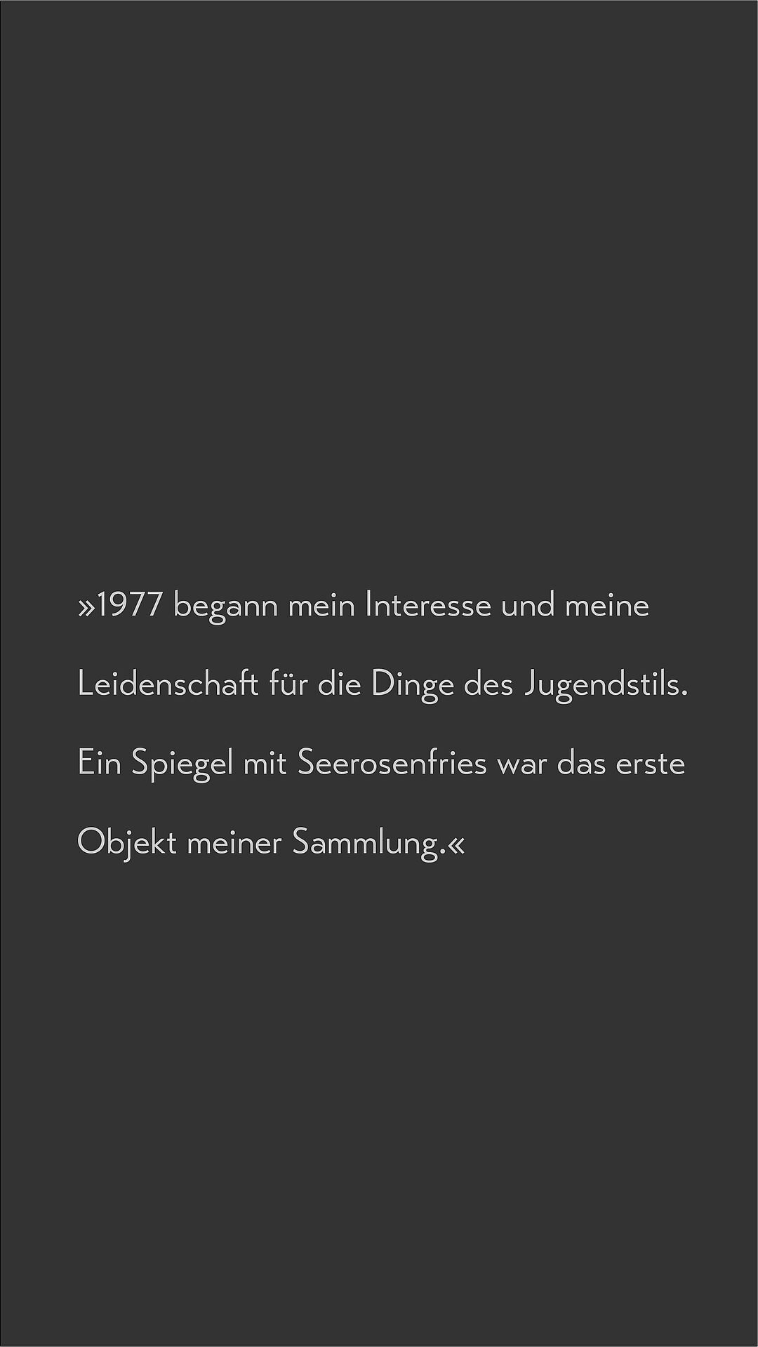 Text auf dunklem Hintergrund: 1977 begann mein Interesse und meine Leidenschaft für die Dinge des Jugendstils. Ein Spiegel mit Seerosenfries war das erste Objekt meiner Sammlung.