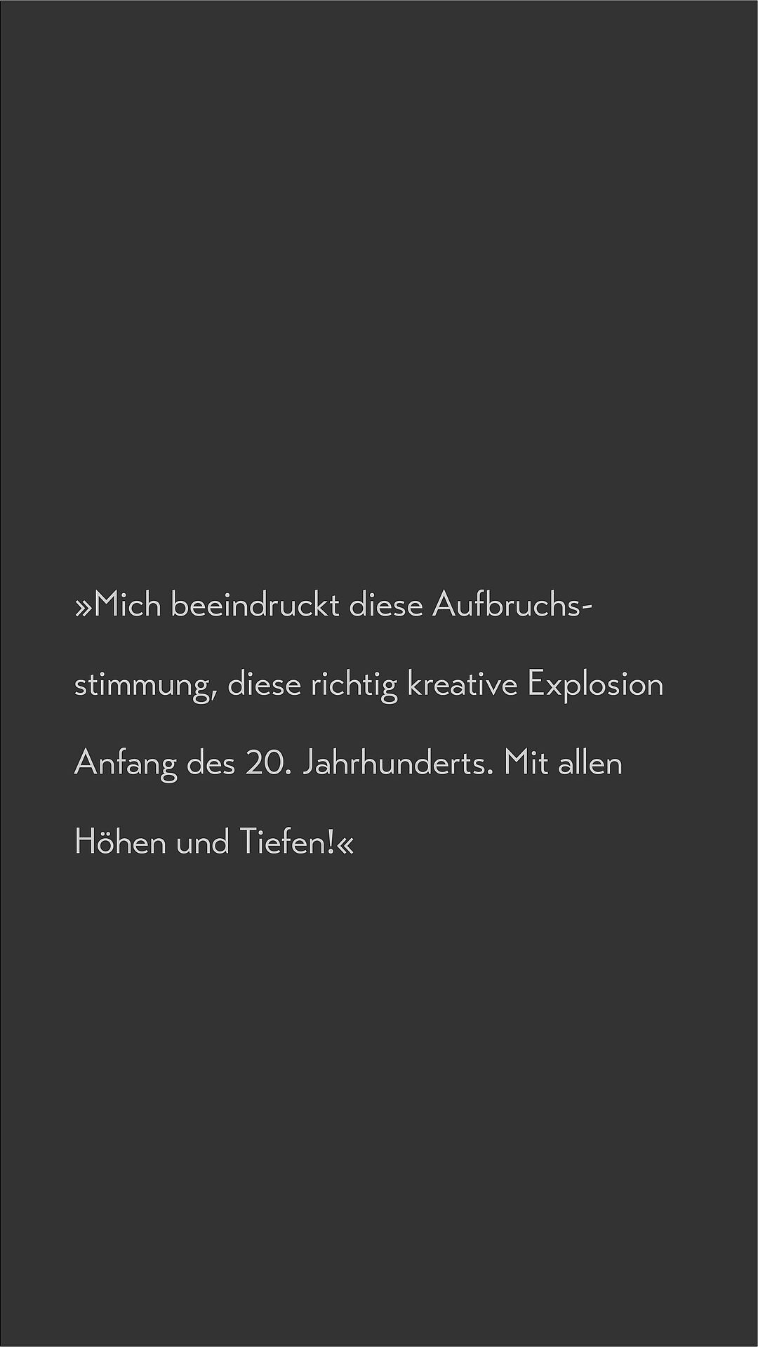 Text auf dunklem Hintergrund: Mich beeindruckt diese Aufbruchsstimmung, diese richtige kreative Explosion Anfang des 20. Jahrhumderts. Mit allen Höhen und Tiefen.